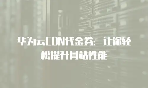 华为云CDN代金券：让你轻松提升网站性能