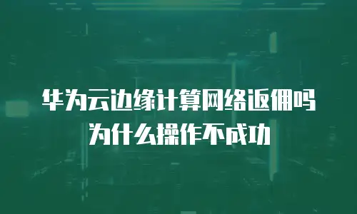 华为云边缘计算网络返佣吗为什么操作不成功
