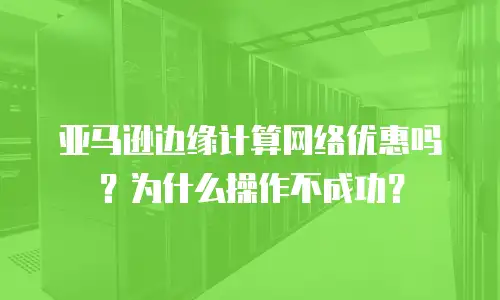 亚马逊边缘计算网络优惠吗？为什么操作不成功？