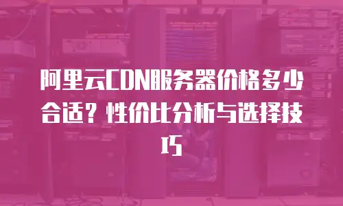 阿里云CDN服务器价格多少合适？性价比分析与选择技巧