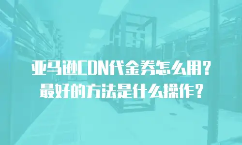亚马逊CDN代金券怎么用？最好的方法是什么操作？