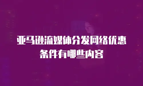 亚马逊流媒体分发网络优惠条件有哪些内容