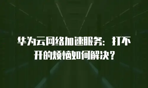 华为云网络加速服务：打不开的烦恼如何解决？