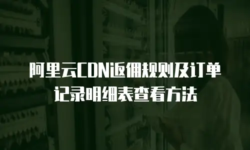 阿里云CDN返佣规则及订单记录明细表查看方法