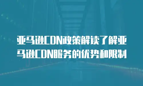 亚马逊CDN政策解读了解亚马逊CDN服务的优势和限制