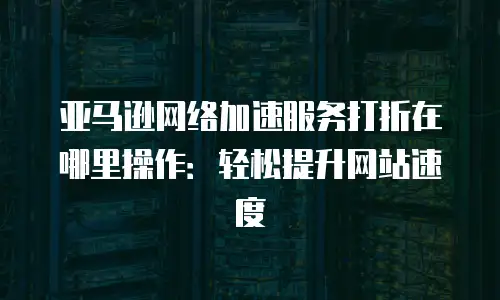 亚马逊网络加速服务打折在哪里操作：轻松提升网站速度