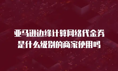 亚马逊边缘计算网络代金券是什么级别的商家使用吗