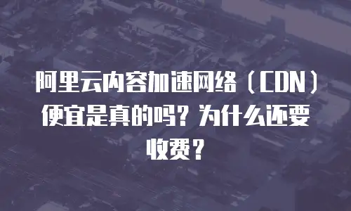 阿里云内容加速网络（CDN）便宜是真的吗？为什么还要收费？