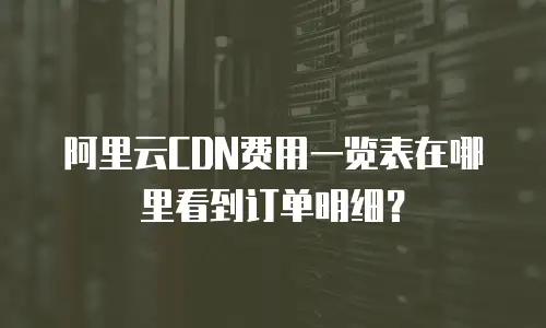 阿里云CDN费用一览表在哪里看到订单明细？
