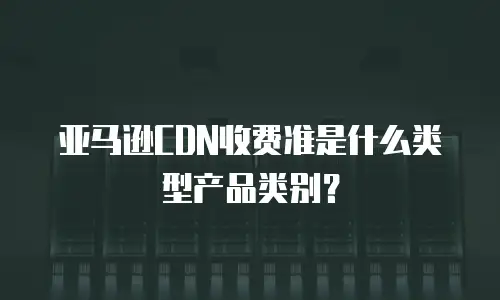亚马逊CDN收费准是什么类型产品类别？