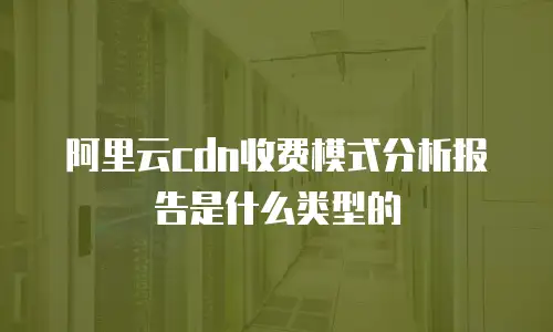 阿里云cdn收费模式分析报告是什么类型的