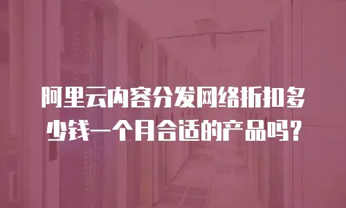 阿里云内容分发网络折扣多少钱一个月合适的产品吗？