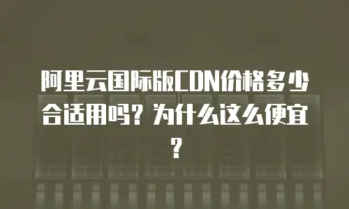 阿里云国际版CDN价格多少合适用吗？为什么这么便宜？
