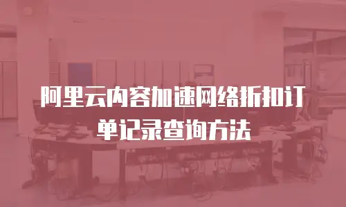 阿里云内容加速网络折扣订单记录查询方法