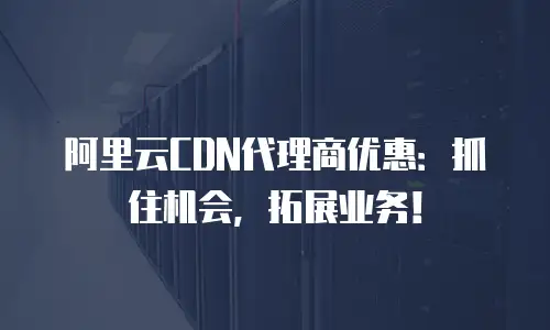 阿里云CDN代理商优惠：抓住机会，拓展业务！
