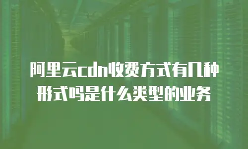 阿里云cdn收费方式有几种形式吗是什么类型的业务