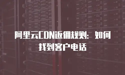 阿里云CDN返佣规则：如何找到客户电话