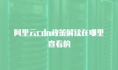 阿里云cdn政策解读在哪里查看的