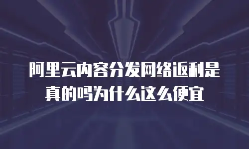阿里云内容分发网络返利是真的吗为什么这么便宜