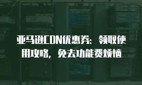 亚马逊CDN优惠券：领取使用攻略，免去功能费烦恼