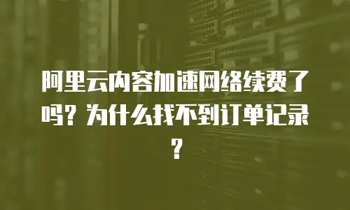 阿里云内容加速网络续费了吗？为什么找不到订单记录？
