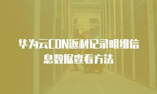 华为云CDN返利记录明细信息数据查看方法