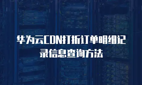 华为云CDN打折订单明细记录信息查询方法