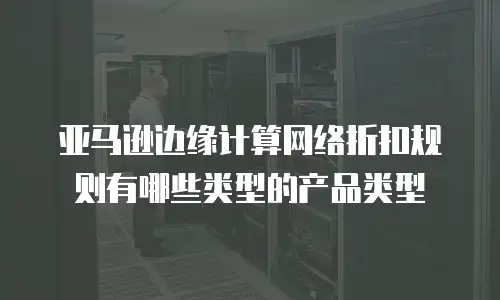 亚马逊边缘计算网络折扣规则有哪些类型的产品类型