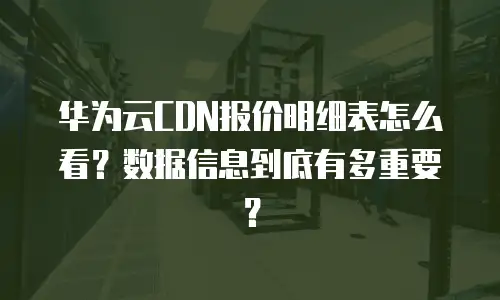 华为云CDN报价明细表怎么看？数据信息到底有多重要？