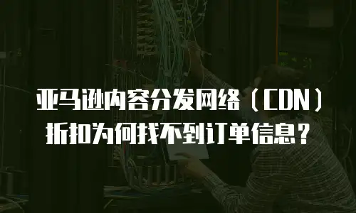 亚马逊内容分发网络（CDN）折扣为何找不到订单信息？
