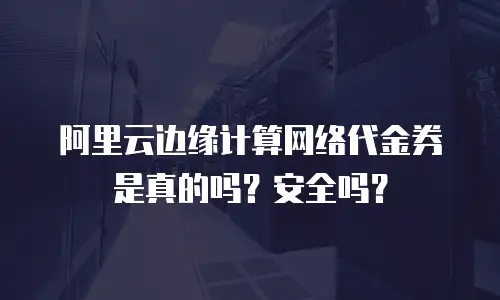 阿里云边缘计算网络代金券是真的吗？安全吗？