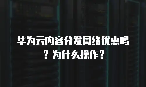 华为云内容分发网络优惠吗？为什么操作？