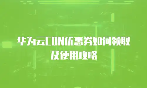 华为云CDN优惠券如何领取及使用攻略