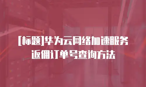 [标题]华为云网络加速服务返佣订单号查询方法