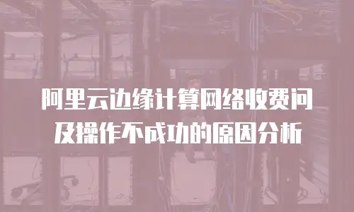 阿里云边缘计算网络收费问及操作不成功的原因分析