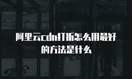 阿里云cdn打折怎么用最好的方法是什么