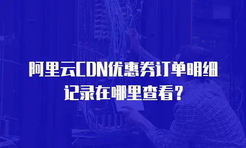 阿里云CDN优惠券订单明细记录在哪里查看？
