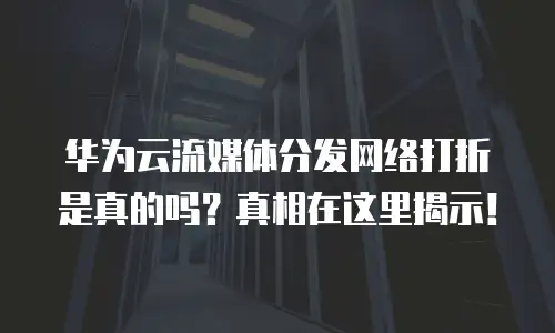 华为云流媒体分发网络打折是真的吗？真相在这里揭示！