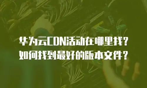 华为云CDN活动在哪里找？如何找到最好的版本文件？