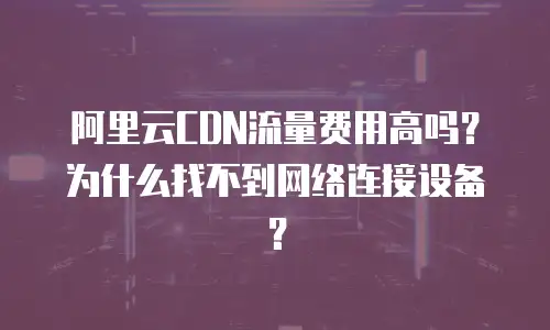 阿里云CDN流量费用高吗？为什么找不到网络连接设备？