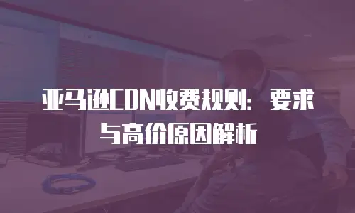 亚马逊CDN收费规则：要求与高价原因解析