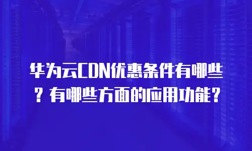 华为云CDN优惠条件有哪些？有哪些方面的应用功能？