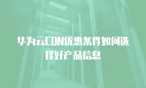 华为云CDN优惠条件如何选择好产品信息