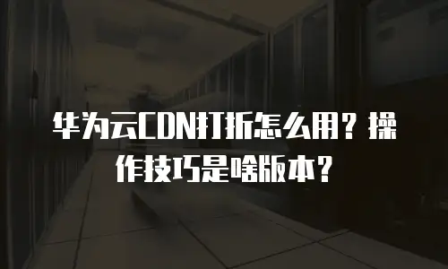 华为云CDN打折怎么用？操作技巧是啥版本？