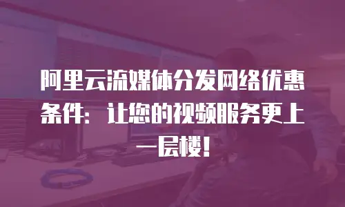 阿里云流媒体分发网络优惠条件：让您的视频服务更上一层楼！