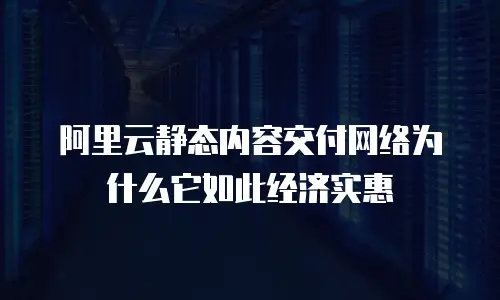 阿里云静态内容交付网络为什么它如此经济实惠