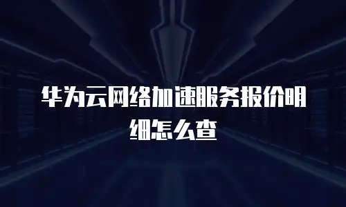 华为云网络加速服务报价明细怎么查