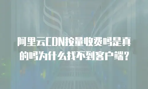 阿里云CDN按量收费吗是真的吗为什么找不到客户端？