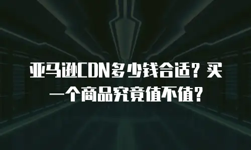 亚马逊CDN多少钱合适？买一个商品究竟值不值？