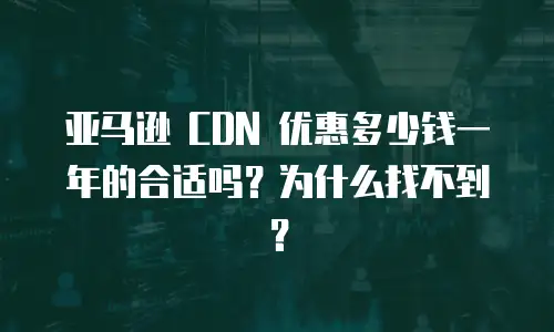 亚马逊 CDN 优惠多少钱一年的合适吗？为什么找不到？